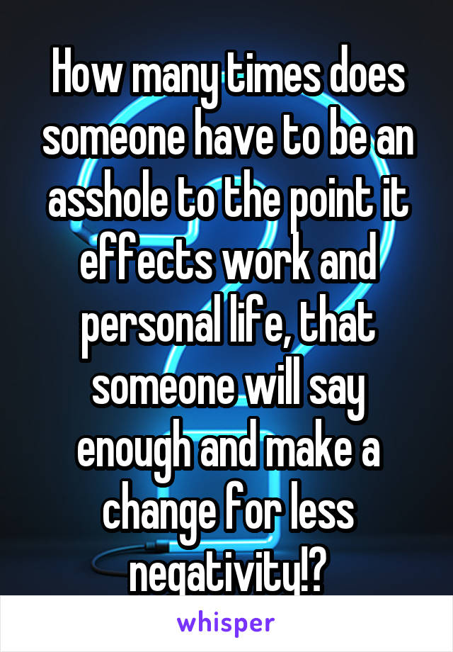 How many times does someone have to be an asshole to the point it effects work and personal life, that someone will say enough and make a change for less negativity!?