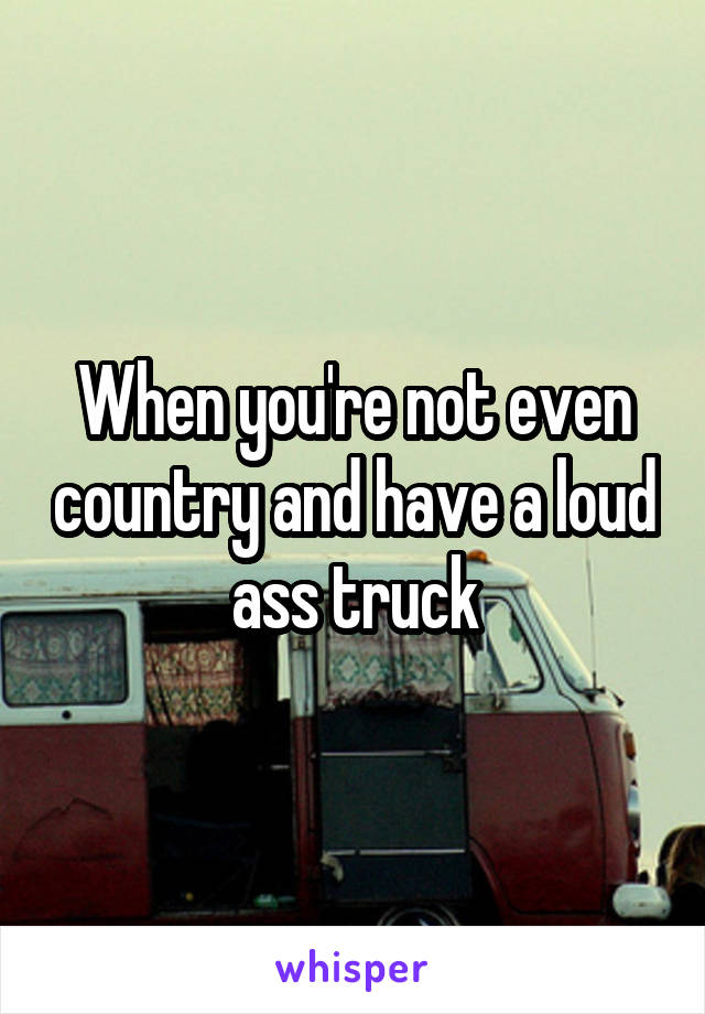 When you're not even country and have a loud ass truck