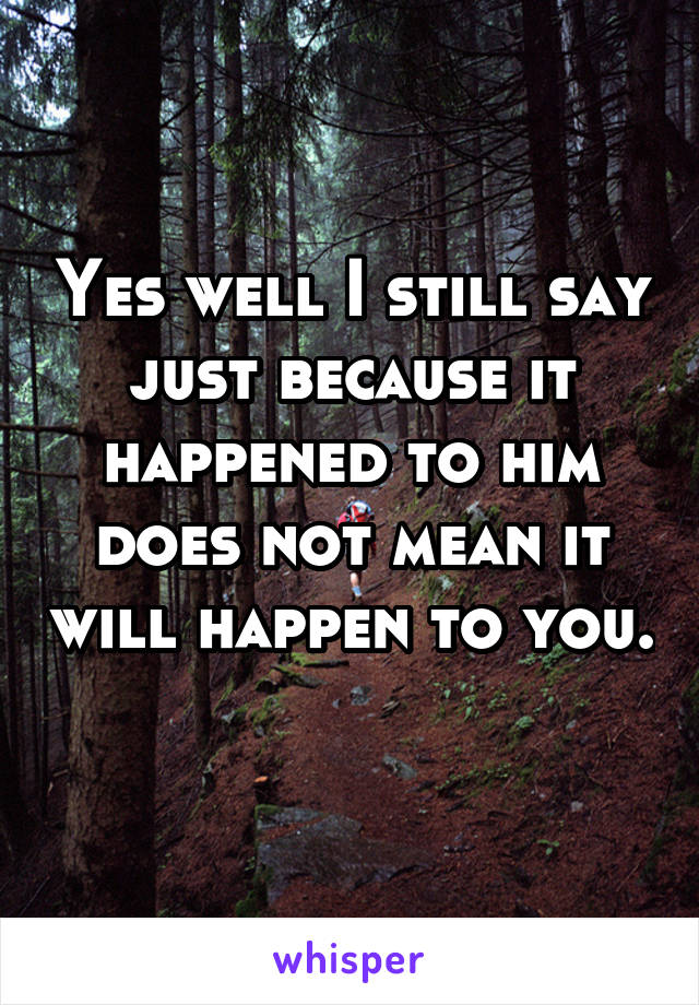 Yes well I still say just because it happened to him does not mean it will happen to you. 