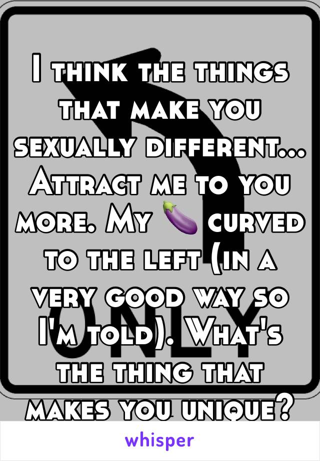 I think the things that make you sexually different... Attract me to you more. My 🍆 curved to the left (in a very good way so I'm told). What's the thing that makes you unique? 