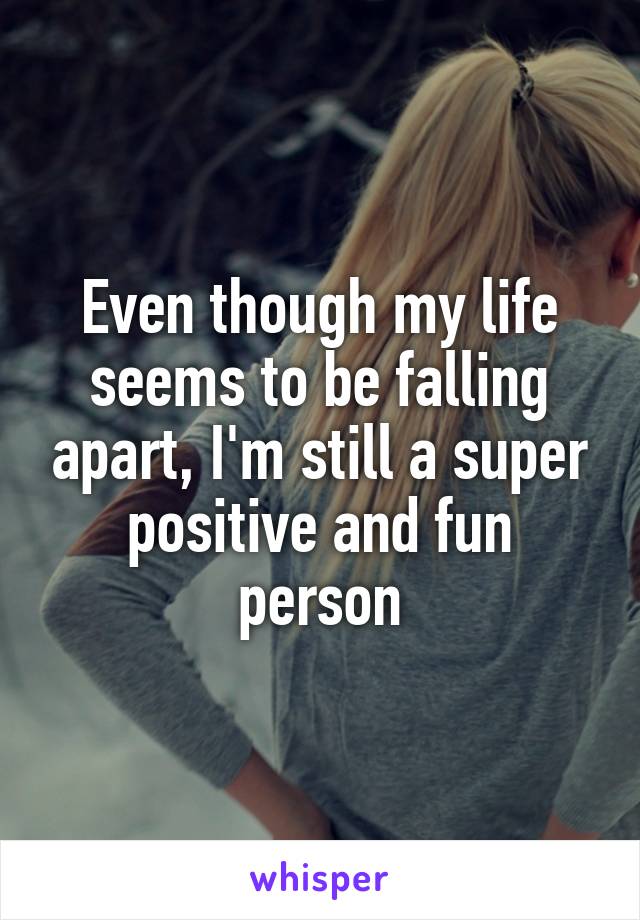 Even though my life seems to be falling apart, I'm still a super positive and fun person