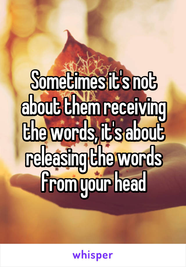 Sometimes it's not about them receiving the words, it's about releasing the words from your head