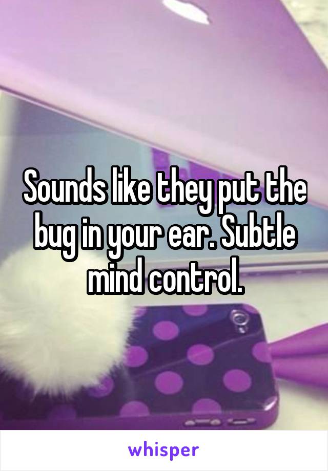 Sounds like they put the bug in your ear. Subtle mind control.