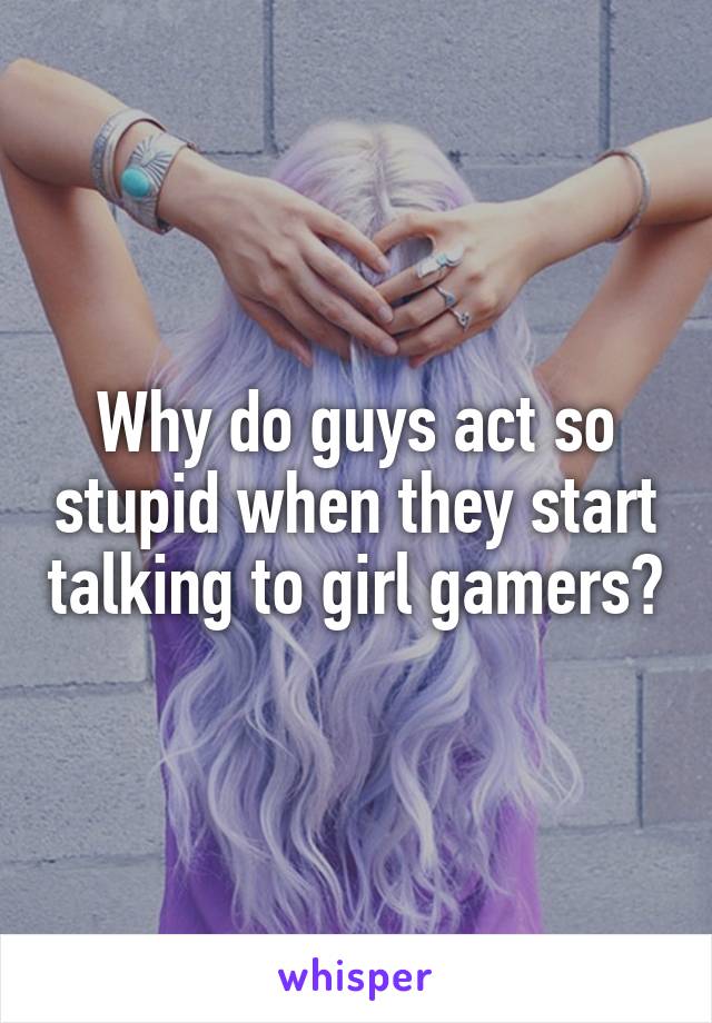 Why do guys act so stupid when they start talking to girl gamers?