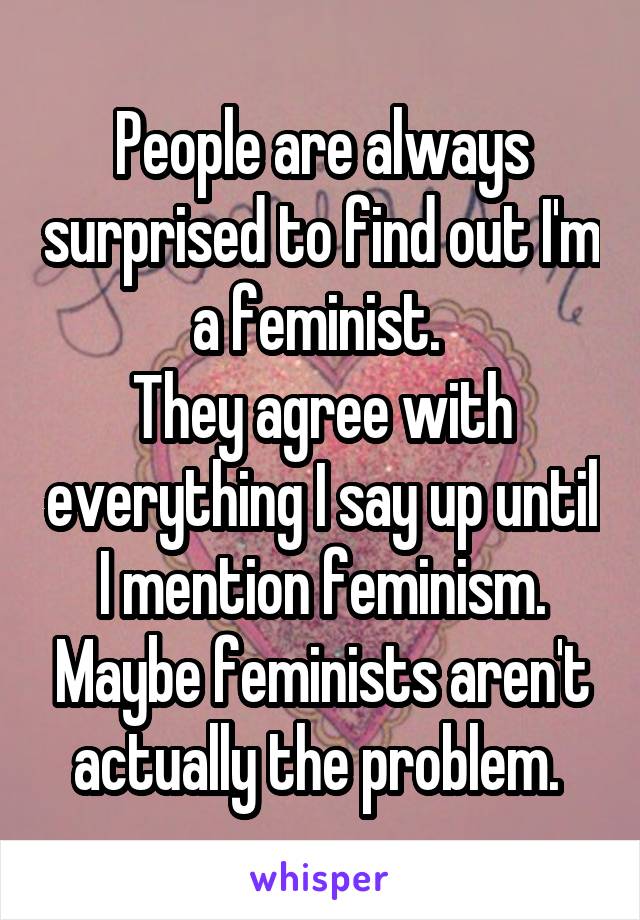 People are always surprised to find out I'm a feminist. 
They agree with everything I say up until I mention feminism. Maybe feminists aren't actually the problem. 