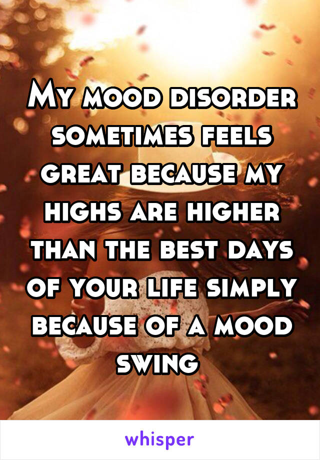 My mood disorder sometimes feels great because my highs are higher than the best days of your life simply because of a mood swing 