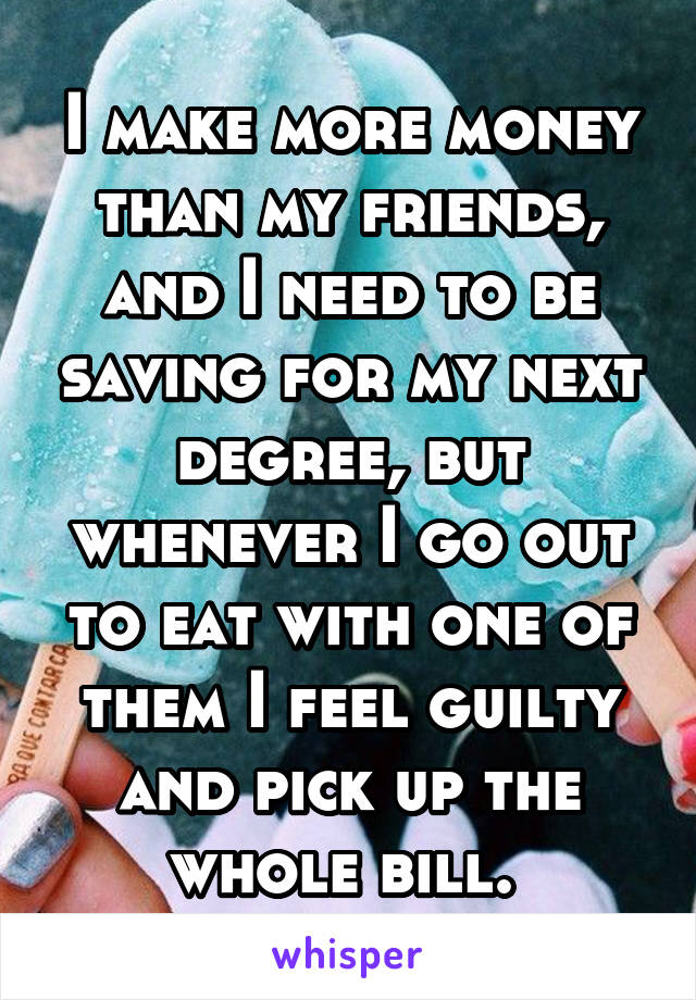 I make more money than my friends, and I need to be saving for my next degree, but whenever I go out to eat with one of them I feel guilty and pick up the whole bill. 