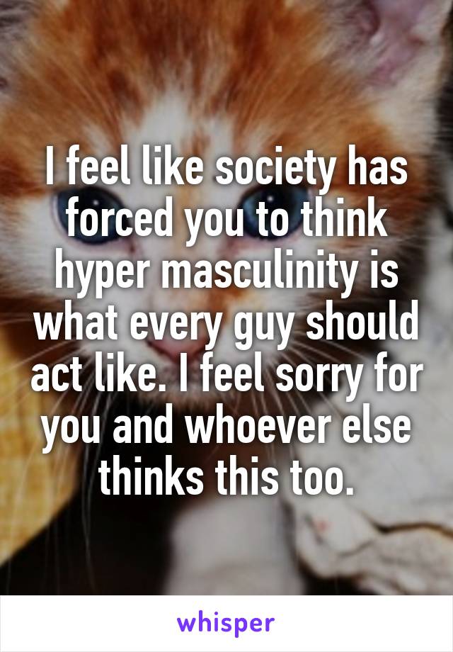 I feel like society has forced you to think hyper masculinity is what every guy should act like. I feel sorry for you and whoever else thinks this too.