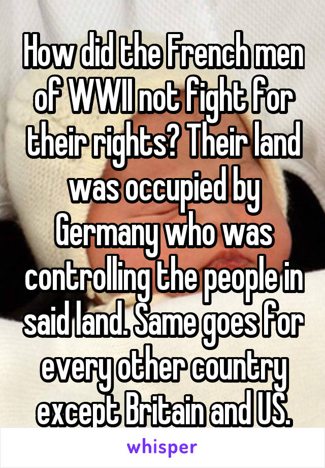 How did the French men of WWII not fight for their rights? Their land was occupied by Germany who was controlling the people in said land. Same goes for every other country except Britain and US.