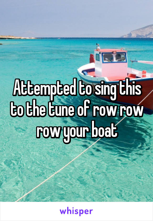 Attempted to sing this to the tune of row row row your boat