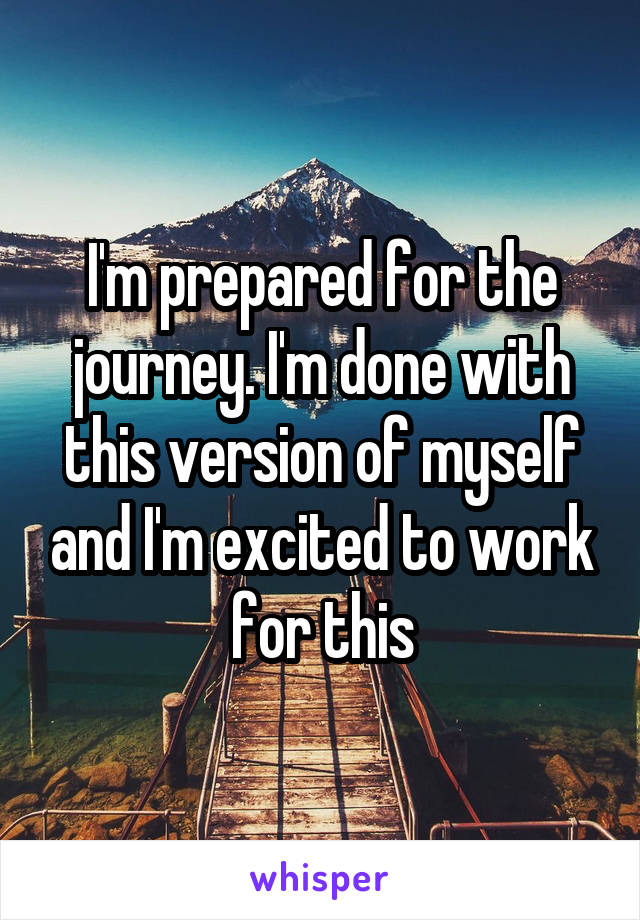 I'm prepared for the journey. I'm done with this version of myself and I'm excited to work for this