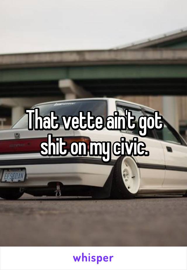 That vette ain't got shit on my civic.