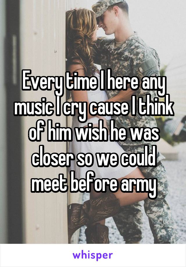 Every time I here any music I cry cause I think of him wish he was closer so we could meet before army