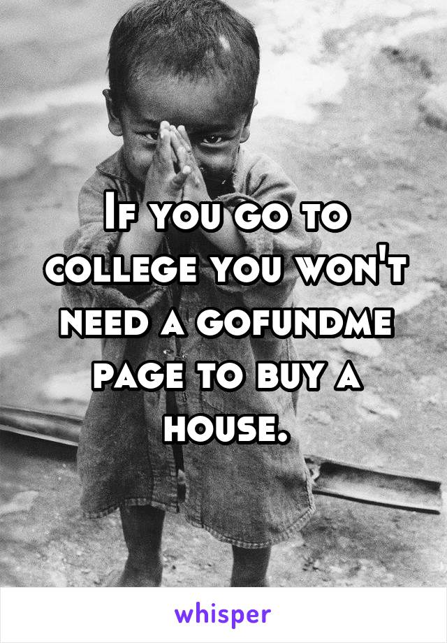 If you go to college you won't need a gofundme page to buy a house.