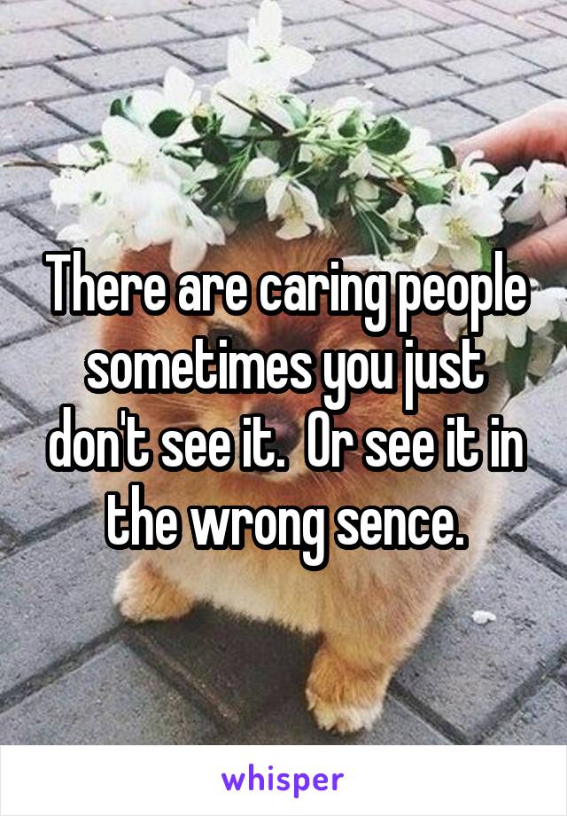 There are caring people sometimes you just don't see it.  Or see it in the wrong sence.