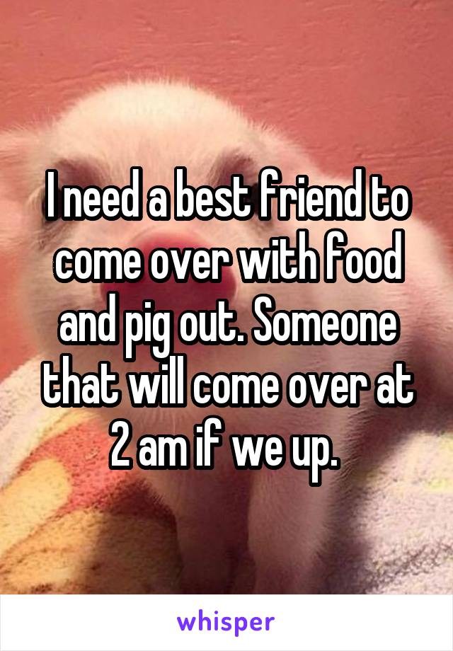 I need a best friend to come over with food and pig out. Someone that will come over at 2 am if we up. 