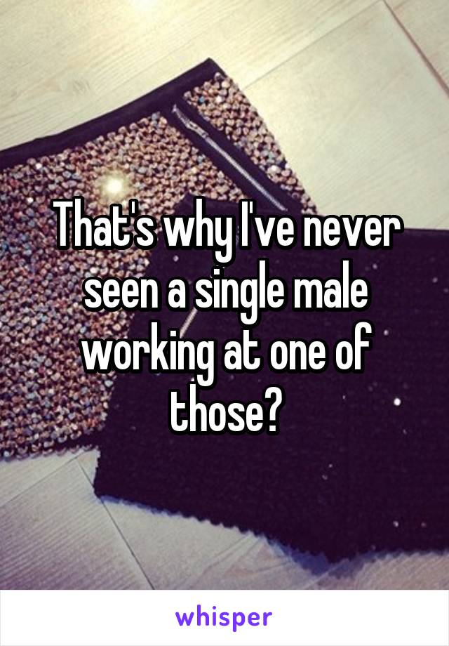 That's why I've never seen a single male working at one of those?