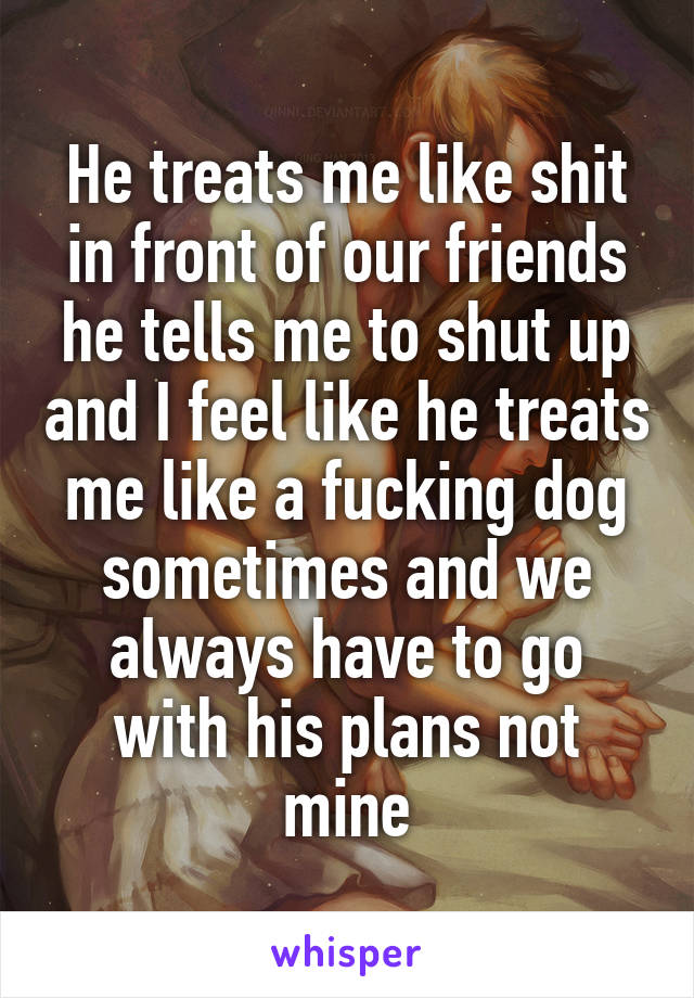 He treats me like shit in front of our friends he tells me to shut up and I feel like he treats me like a fucking dog sometimes and we always have to go with his plans not mine