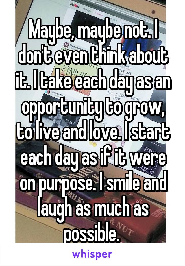 Maybe, maybe not. I don't even think about it. I take each day as an opportunity to grow, to live and love. I start each day as if it were on purpose. I smile and laugh as much as possible. 