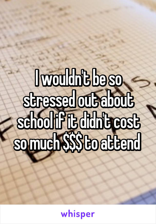 I wouldn't be so stressed out about school if it didn't cost so much $$$ to attend 