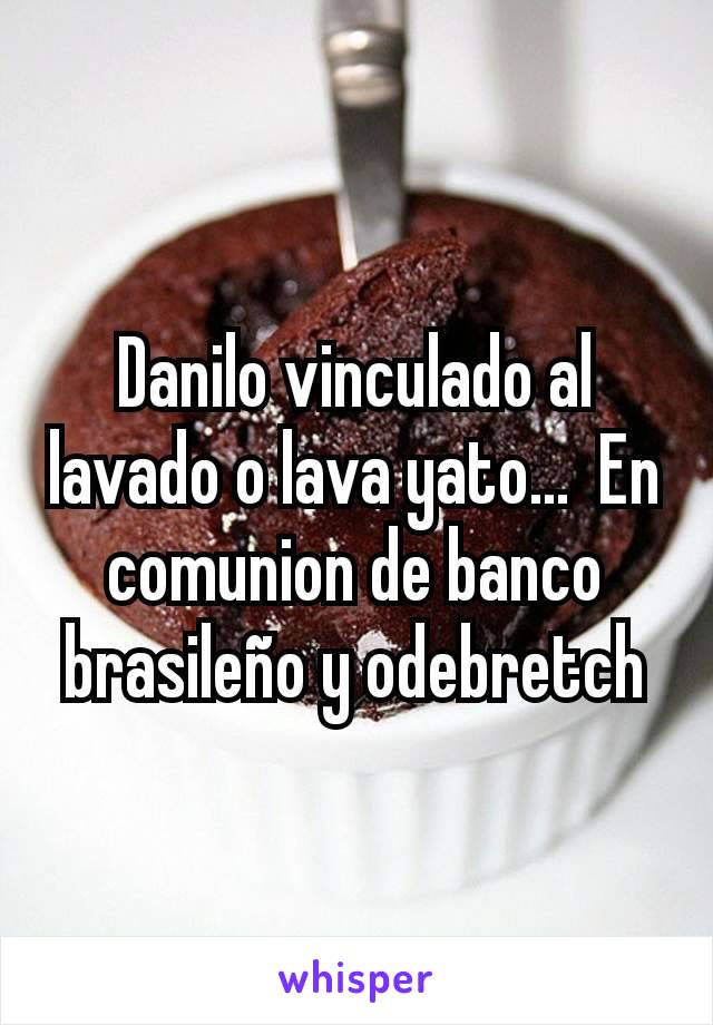 Danilo vinculado al lavado o lava yato...  En comunion de banco brasileño y odebretch