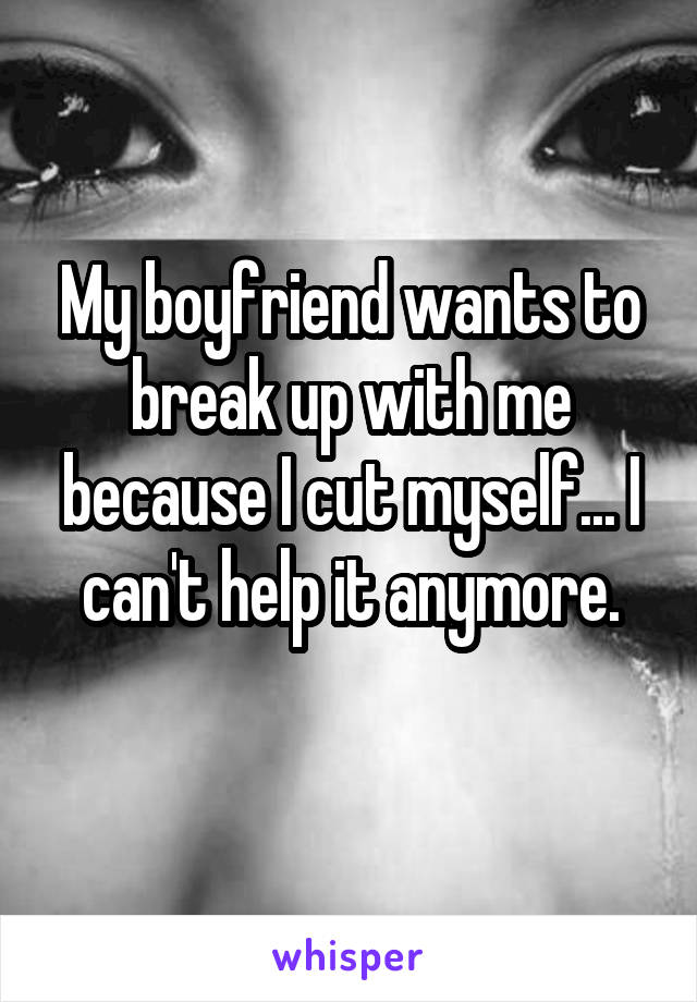 My boyfriend wants to break up with me because I cut myself... I can't help it anymore.
