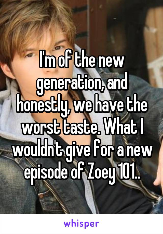 I'm of the new generation, and honestly, we have the worst taste. What I wouldn't give for a new episode of Zoey 101..