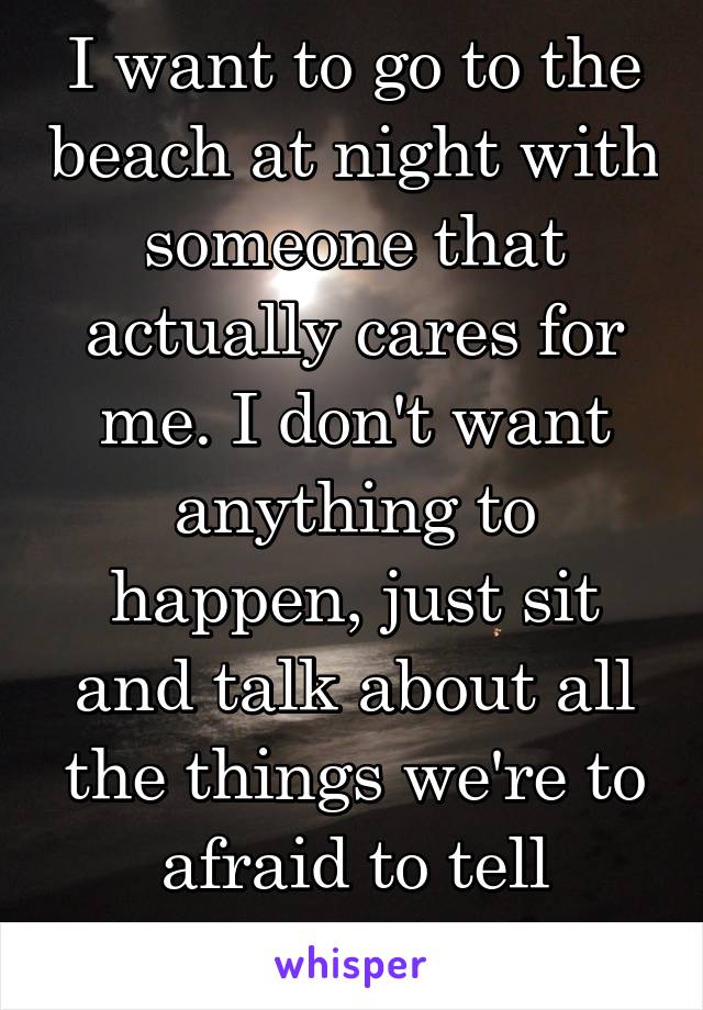 I want to go to the beach at night with someone that actually cares for me. I don't want anything to happen, just sit and talk about all the things we're to afraid to tell anyone else 