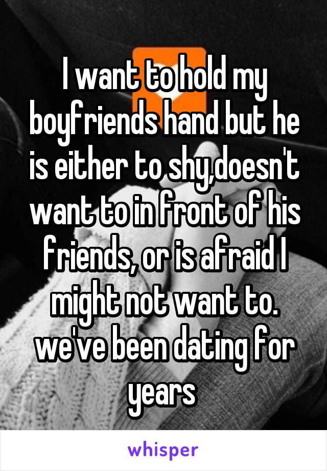 I want to hold my boyfriends hand but he is either to shy,doesn't want to in front of his friends, or is afraid I might not want to. we've been dating for years 