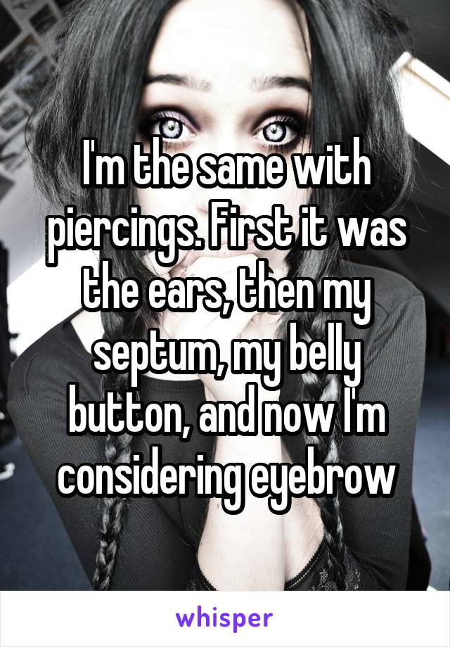 I'm the same with piercings. First it was the ears, then my septum, my belly button, and now I'm considering eyebrow