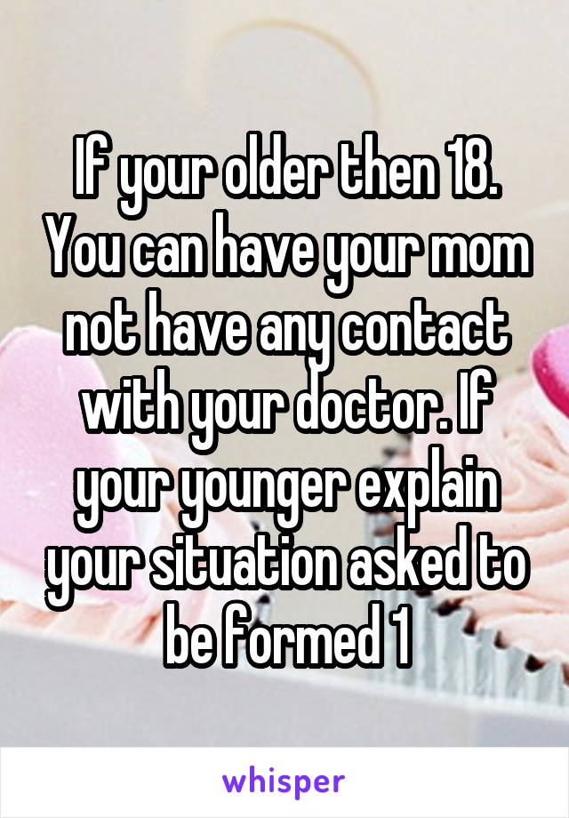 If your older then 18. You can have your mom not have any contact with your doctor. If your younger explain your situation asked to be formed 1