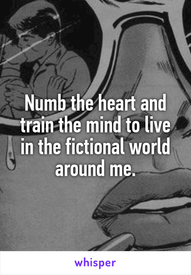 Numb the heart and train the mind to live in the fictional world around me.