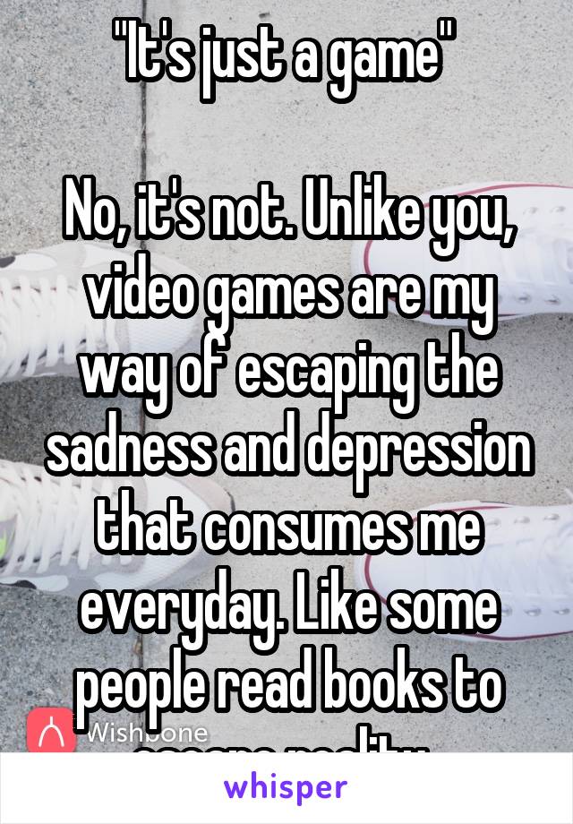 "It's just a game" 

No, it's not. Unlike you, video games are my way of escaping the sadness and depression that consumes me everyday. Like some people read books to escape reality. 