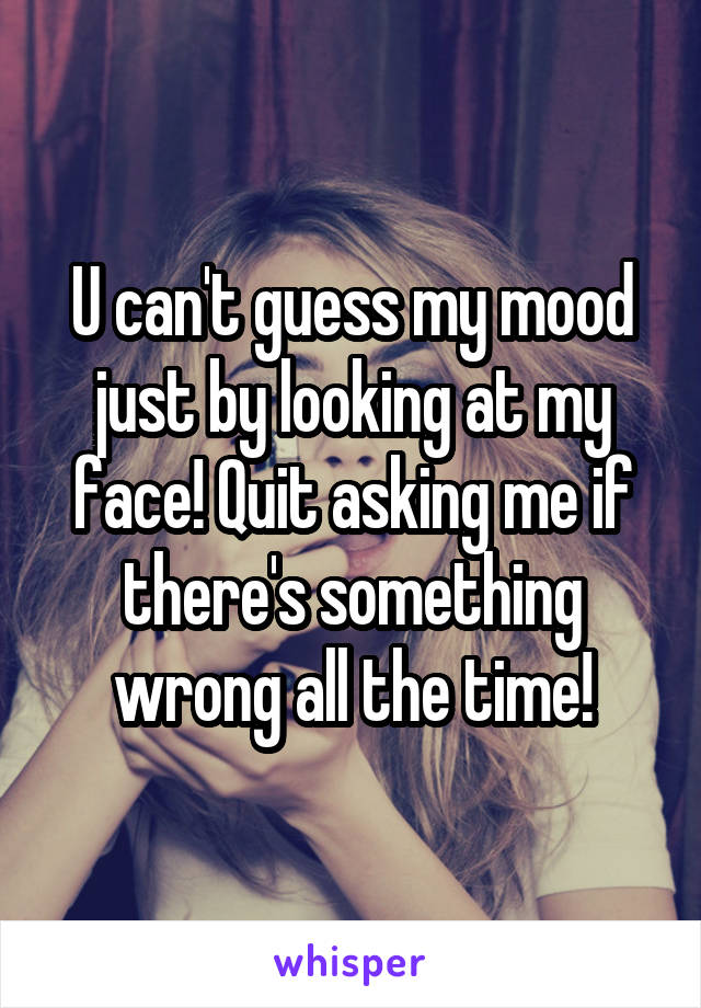 U can't guess my mood just by looking at my face! Quit asking me if there's something wrong all the time!