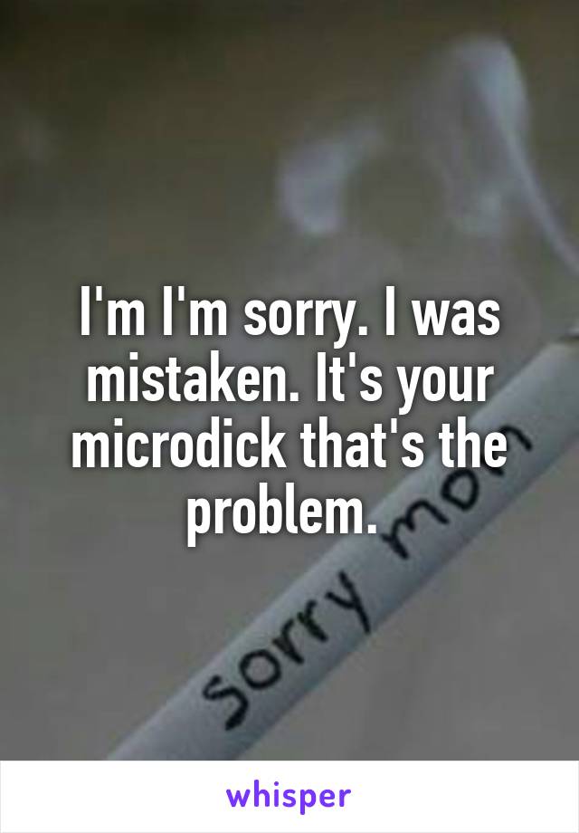 I'm I'm sorry. I was mistaken. It's your microdick that's the problem. 