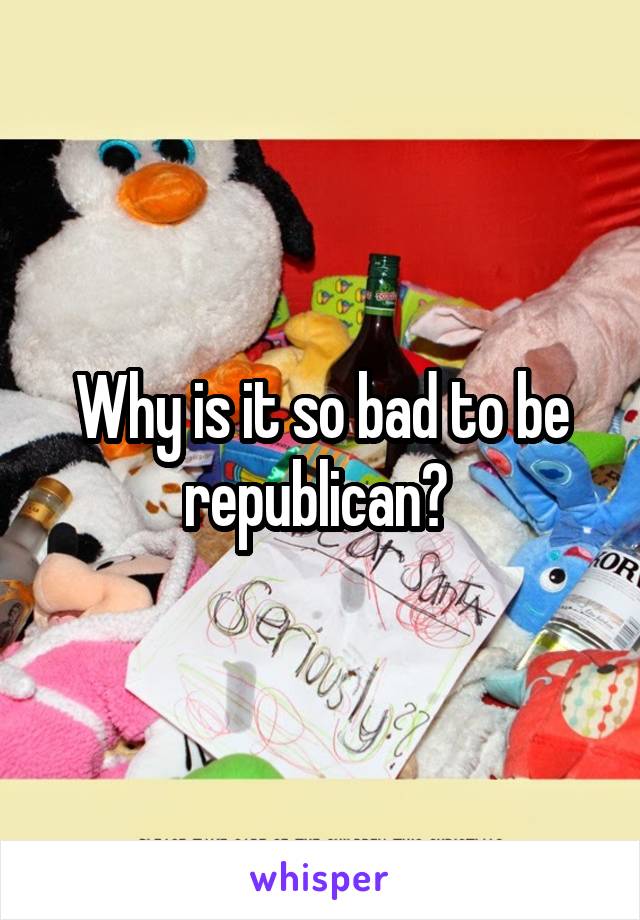 Why is it so bad to be republican? 