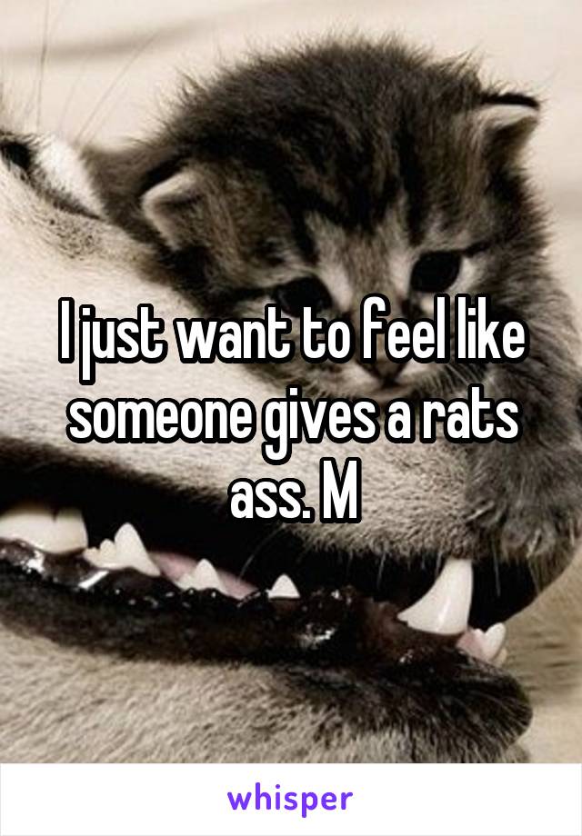 I just want to feel like someone gives a rats ass. M