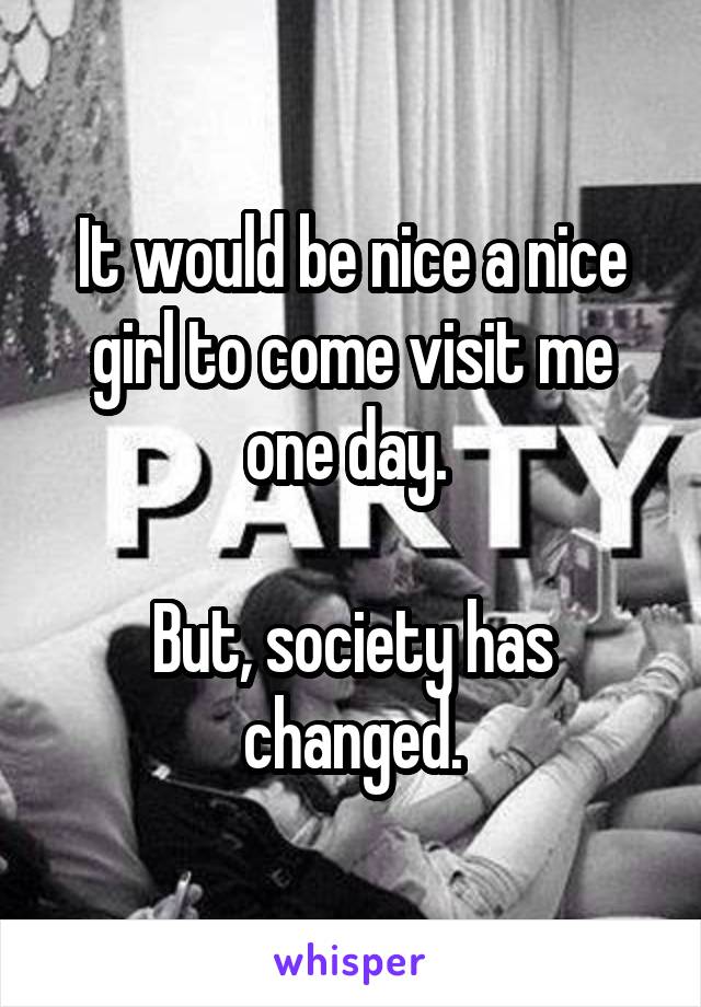 It would be nice a nice girl to come visit me one day. 

But, society has changed.