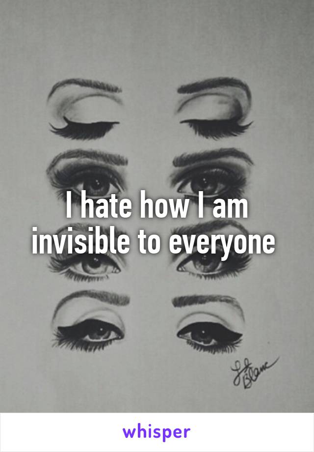 I hate how I am invisible to everyone 