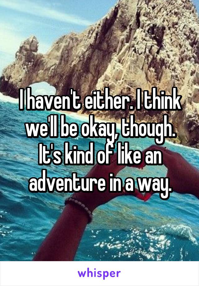 I haven't either. I think we'll be okay, though. It's kind of like an adventure in a way.