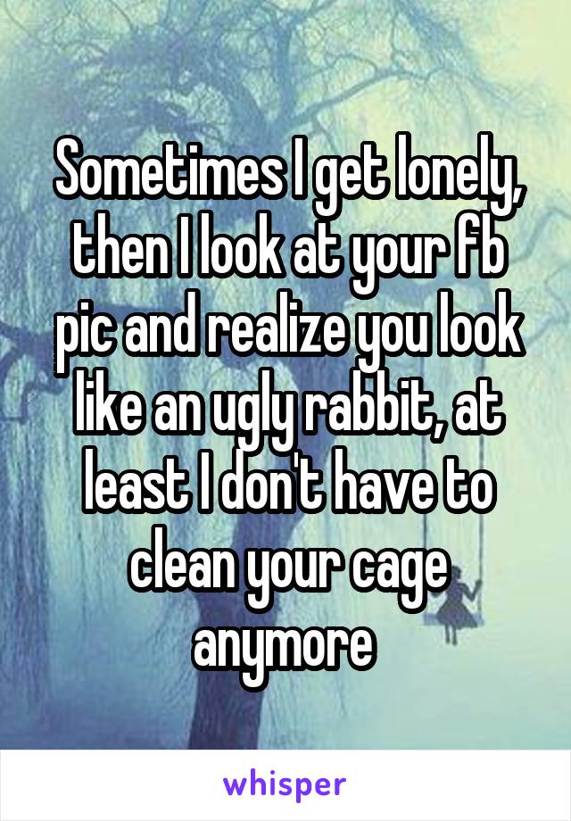 Sometimes I get lonely, then I look at your fb pic and realize you look like an ugly rabbit, at least I don't have to clean your cage anymore 