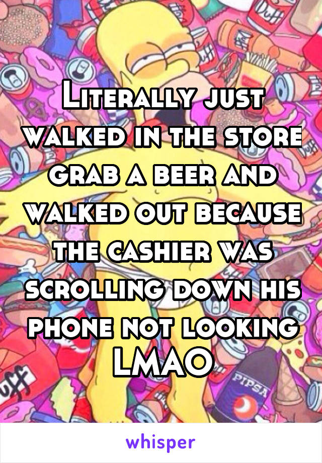 Literally just walked in the store grab a beer and walked out because the cashier was scrolling down his phone not looking LMAO