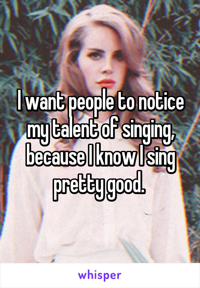 I want people to notice my talent of singing, because I know I sing pretty good. 