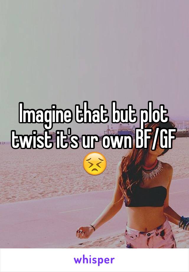 Imagine that but plot twist it's ur own BF/GF 😣