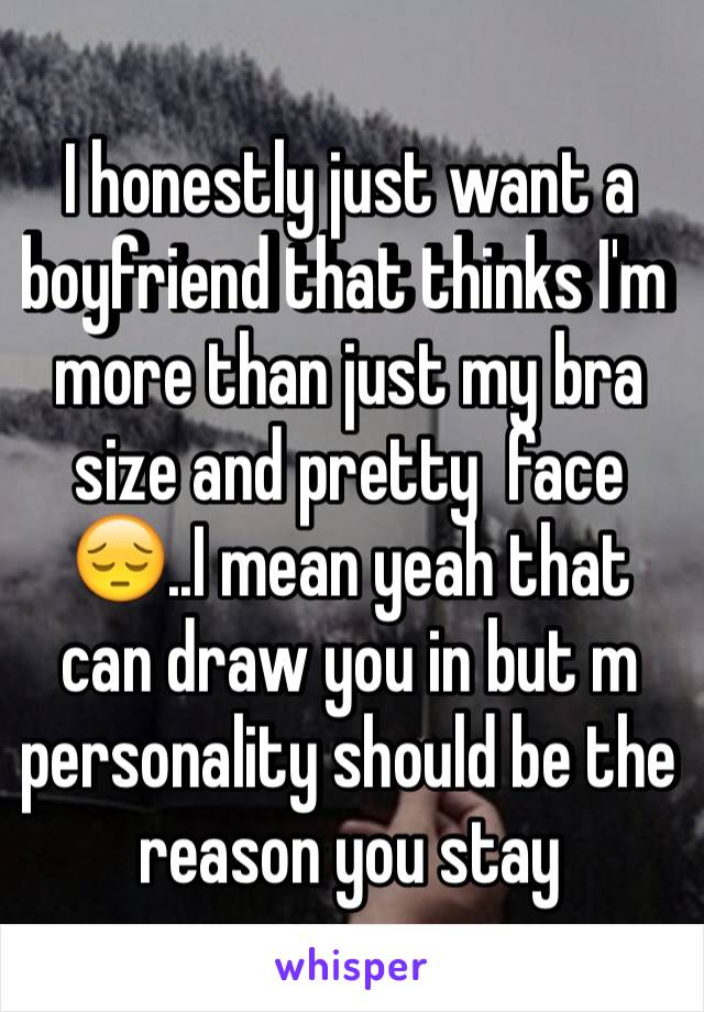 I honestly just want a boyfriend that thinks I'm more than just my bra size and pretty  face😔..I mean yeah that can draw you in but m personality should be the reason you stay