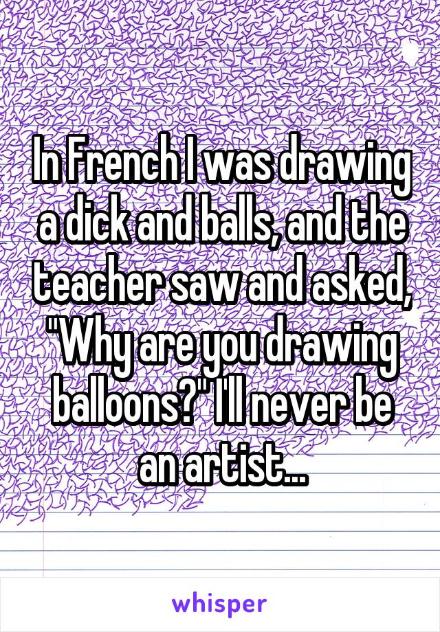 In French I was drawing a dick and balls, and the teacher saw and asked, "Why are you drawing balloons?" I'll never be an artist...