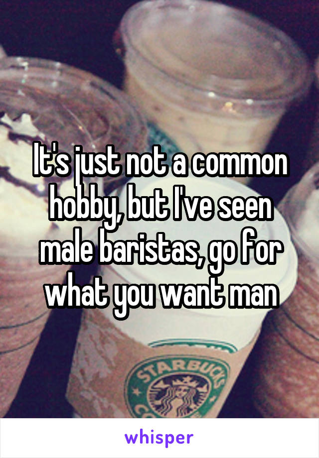 It's just not a common hobby, but I've seen male baristas, go for what you want man