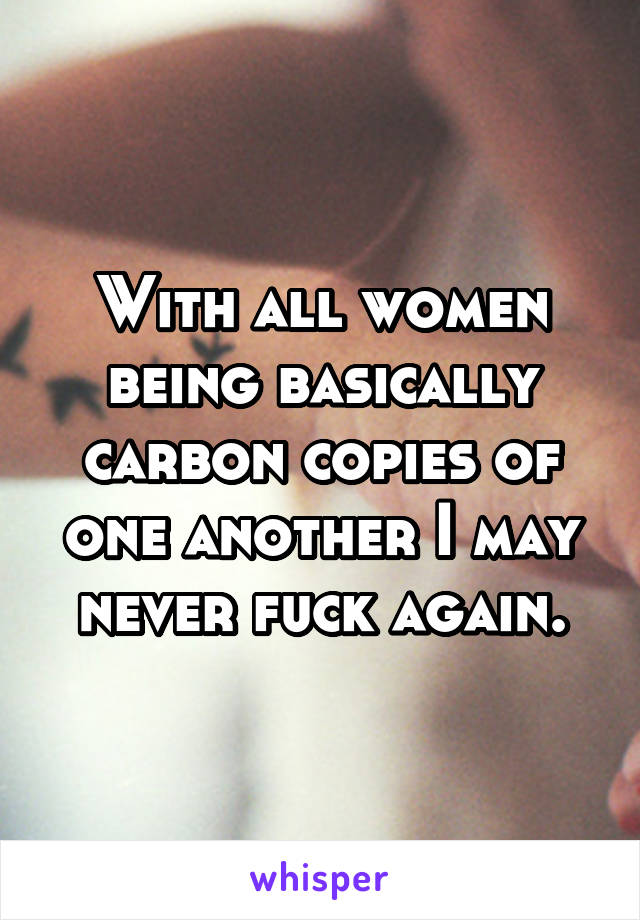 With all women being basically carbon copies of one another I may never fuck again.