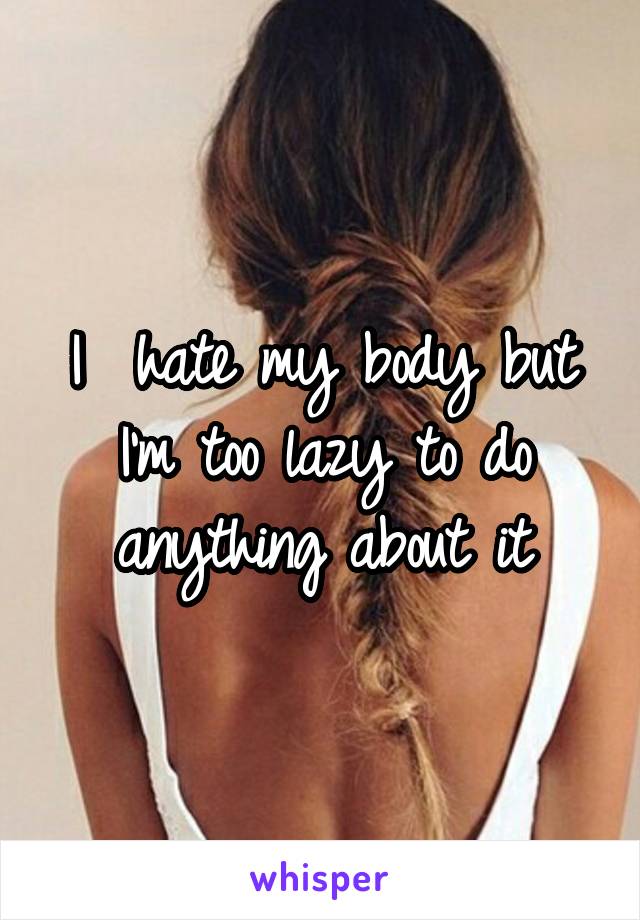 I  hate my body but I'm too lazy to do anything about it