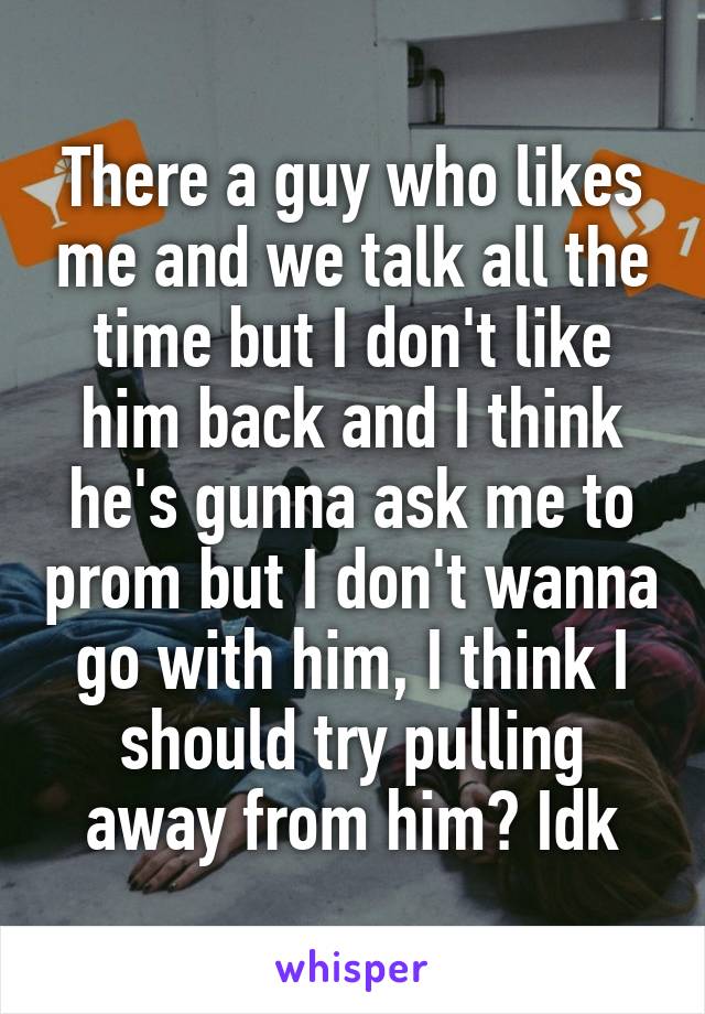 There a guy who likes me and we talk all the time but I don't like him back and I think he's gunna ask me to prom but I don't wanna go with him, I think I should try pulling away from him? Idk